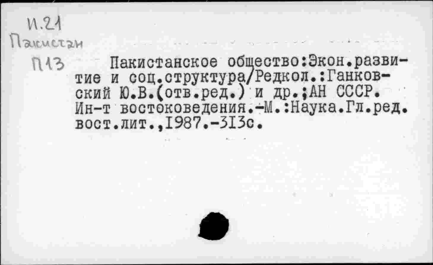 ﻿Н 'Эцсист^.и	-	■
ГЦЗ Пакистанское общество:Экон.развитие и соц.структура/Редкол.:Панковский Ю.В.(отв.ред.) и др.;АН СССР. Ин-т востоковедения.-М.:Наука.Гл.ред. вост.лит.,1987.-313с.